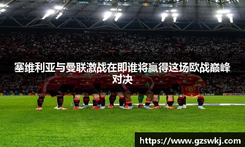 塞维利亚与曼联激战在即谁将赢得这场欧战巅峰对决